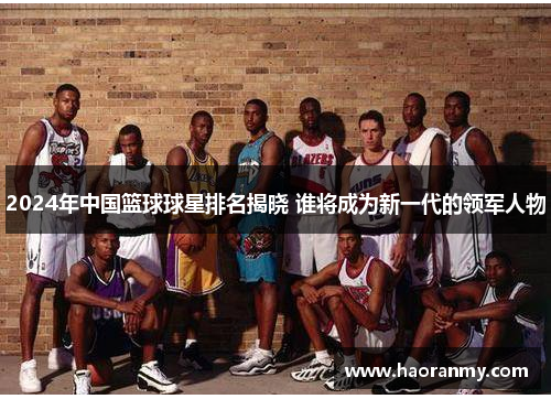2024年中国篮球球星排名揭晓 谁将成为新一代的领军人物 2024年中国篮球球星排名揭晓 谁将成为新一代的领军人物