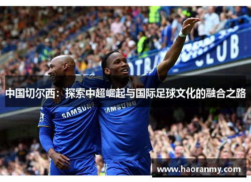 中国切尔西:探索中超崛起与国际足球文化的融合之路 中国切尔西:探索中超崛起与国际足球文化的融合之路