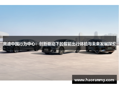 奥迪中国行为中心:创新驱动下的智能出行体验与未来发展探索 奥迪中国行为中心:创新驱动下的智能出行体验与未来发展探索