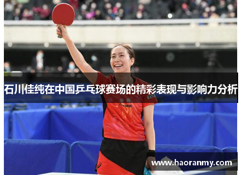 石川佳纯在中国乒乓球赛场的精彩表现与影响力分析 石川佳纯在中国乒乓球赛场的精彩表现与影响力分析